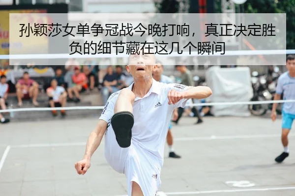 孙颖莎女单争冠战今晚打响，真正决定胜负的细节藏在这几个瞬间